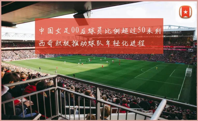中国女足00后球员比例超过50米利西奇积极推动球队年轻化进程