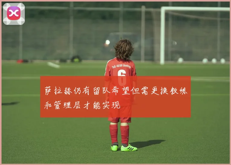 萨拉赫仍有留队希望但需更换教练和管理层才能实现