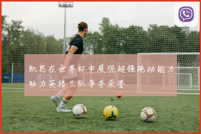 凯恩在世界杯中展现超强跑动能力助力英格兰队争夺荣誉