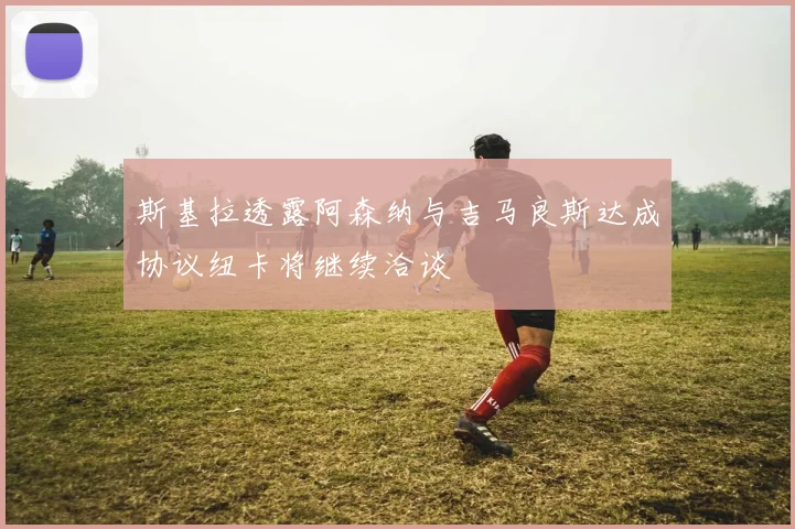 斯基拉透露阿森纳与吉马良斯达成协议纽卡将继续洽谈