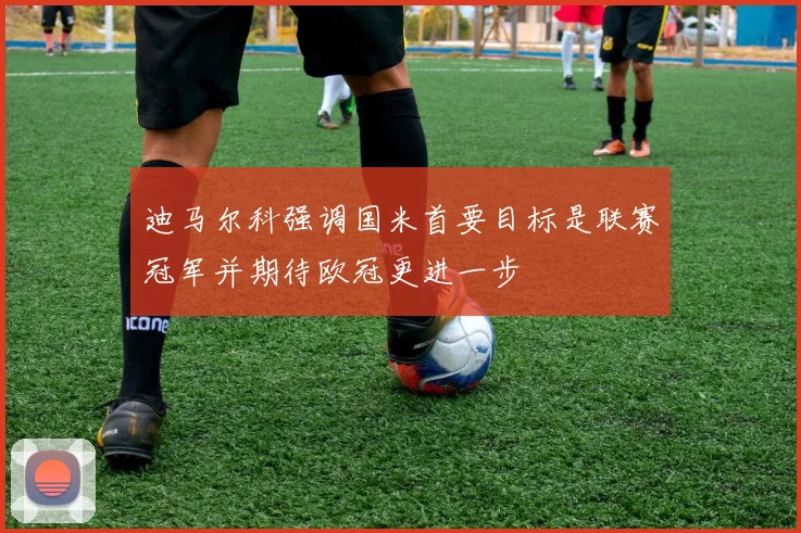 迪马尔科强调国米首要目标是联赛冠军并期待欧冠更进一步
