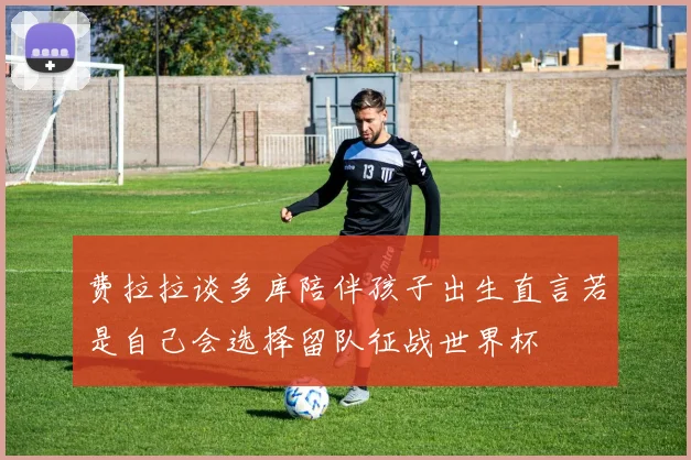 费拉拉谈多库陪伴孩子出生直言若是自己会选择留队征战世界杯