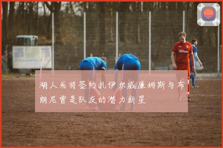湖人或将签约扎伊尔威廉姆斯与布朗尼曾是队友的潜力新星