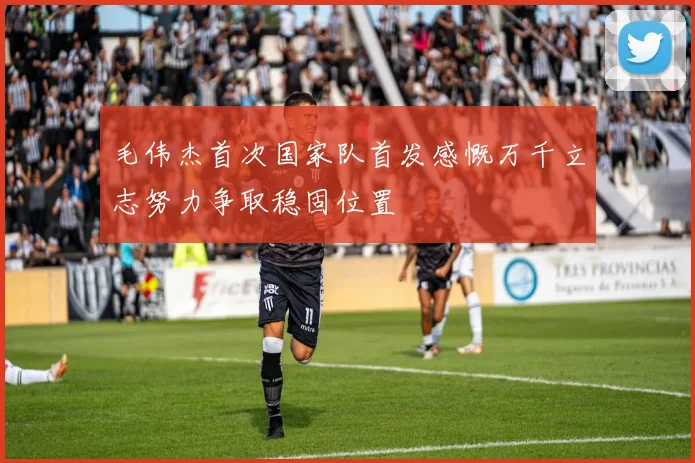 毛伟杰首次国家队首发感慨万千立志努力争取稳固位置