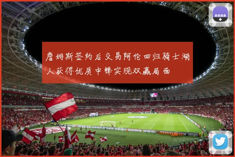 詹姆斯签约后交易阿伦回归骑士湖人获得优质中锋实现双赢局面