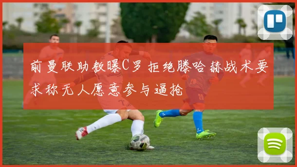 前曼联助教曝C罗拒绝滕哈赫战术要求称无人愿意参与逼抢
