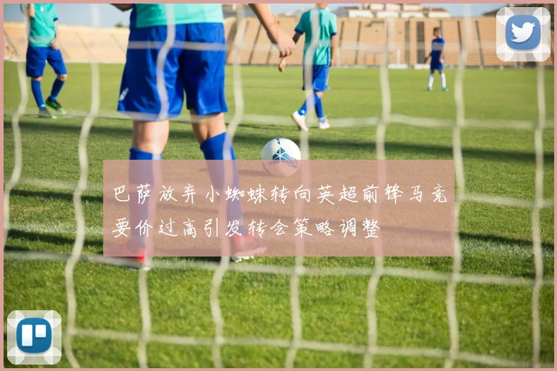 巴萨放弃小蜘蛛转向英超前锋马竞要价过高引发转会策略调整