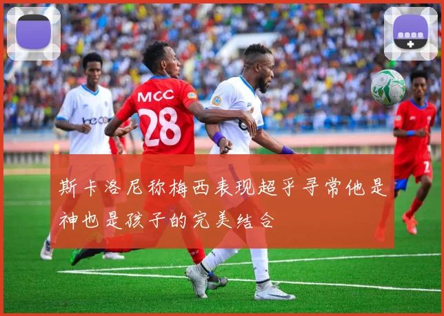 斯卡洛尼称梅西表现超乎寻常他是神也是孩子的完美结合