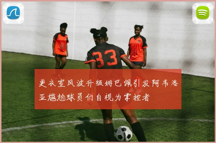更衣室风波升级姆巴佩引发阿韦洛亚尴尬球员们自视为掌控者