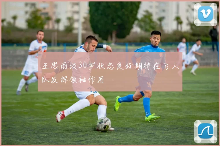 王思雨谈30岁状态良好期待在飞人队发挥领袖作用